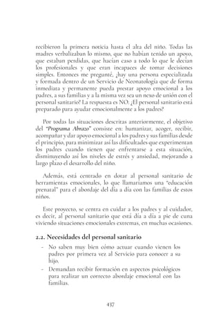 437
recibieron la primera noticia hasta el alta del niño. Todas las
madres verbalizaban lo mismo, que no habían tenido un apoyo,
que estaban perdidas, que hacían caso a todo lo que le decían
los profesionales y que eran incapaces de tomar decisiones
simples. Entonces me pregunté, ¿hay una persona especializada
y formada dentro de un Servicio de Neonatología que de forma
inmediata y permanente pueda prestar apoyo emocional a los
padres, a sus familias y a la misma vez sea un nexo de unión con el
personal sanitario? La respuesta es NO. ¿El personal sanitario está
preparado para ayudar emocionalmente a los padres?
Por todas las situaciones descritas anteriormente, el objetivo
del “Programa Abrazo” consiste en: humanizar, acoger, recibir,
acompañar y dar apoyo emocional a los padres y sus familias desde
el principio, para minimizar así las dificultades que experimentan
los padres cuando tienen que enfrentarse a esta situación,
disminuyendo así los niveles de estrés y ansiedad, mejorando a
largo plazo el desarrollo del niño.
Además, está centrado en dotar al personal sanitario de
herramientas emocionales, lo que llamaríamos una “educación
prenatal” para el abordaje del día a día con las familias de estos
niños.
Este proyecto, se centra en cuidar a los padres y al cuidador,
es decir, al personal sanitario que está día a día a pie de cuna
viviendo situaciones emocionales extremas, en muchas ocasiones.
2.2. Necesidades del personal sanitario
- No saben muy bien cómo actuar cuando vienen los
padres por primera vez al Servicio para conocer a su
hijo.
- Demandan recibir formación en aspectos psicológicos
para realizar un correcto abordaje emocional con las
familias.
 