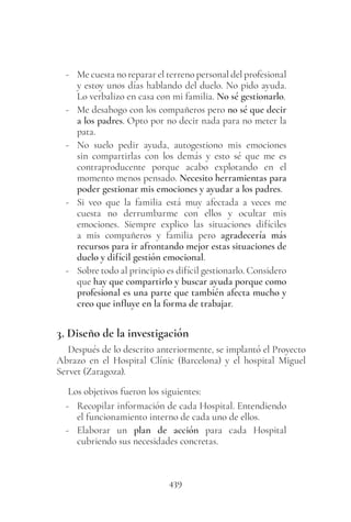 439
- Me cuesta no reparar el terreno personal del profesional
y estoy unos días hablando del duelo. No pido ayuda.
Lo verbalizo en casa con mi familia. No sé gestionarlo.
- Me desahogo con los compañeros pero no sé que decir
a los padres. Opto por no decir nada para no meter la
pata.
- No suelo pedir ayuda, autogestiono mis emociones
sin compartirlas con los demás y esto sé que me es
contraproducente porque acabo explotando en el
momento menos pensado. Necesito herramientas para
poder gestionar mis emociones y ayudar a los padres.
- Si veo que la familia está muy afectada a veces me
cuesta no derrumbarme con ellos y ocultar mis
emociones. Siempre explico las situaciones difíciles
a mis compañeros y familia pero agradecería más
recursos para ir afrontando mejor estas situaciones de
duelo y difícil gestión emocional.
- Sobre todo al principio es difícil gestionarlo. Considero
que hay que compartirlo y buscar ayuda porque como
profesional es una parte que también afecta mucho y
creo que influye en la forma de trabajar.
3. Diseño de la investigación
Después de lo descrito anteriormente, se implantó el Proyecto
Abrazo en el Hospital Clínic (Barcelona) y el hospital Miguel
Servet (Zaragoza).
Los objetivos fueron los siguientes:
- Recopilar información de cada Hospital. Entendiendo
el funcionamiento interno de cada uno de ellos.
- Elaborar un plan de acción para cada Hospital
cubriendo sus necesidades concretas.
 