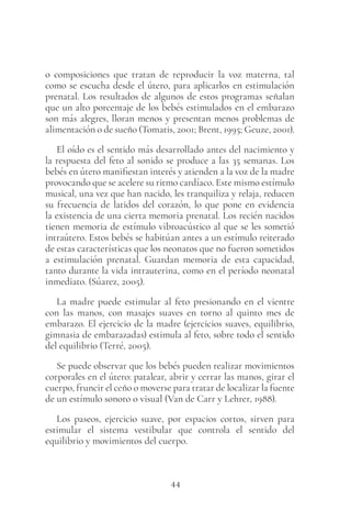 44
o composiciones que tratan de reproducir la voz materna, tal
como se escucha desde el útero, para aplicarlos en estimulación
prenatal. Los resultados de algunos de estos programas señalan
que un alto porcentaje de los bebés estimulados en el embarazo
son más alegres, lloran menos y presentan menos problemas de
alimentación o de sueño (Tomatis, 2001; Brent, 1995; Geuze, 2001).
El oído es el sentido más desarrollado antes del nacimiento y
la respuesta del feto al sonido se produce a las 35 semanas. Los
bebés en útero manifiestan interés y atienden a la voz de la madre
provocando que se acelere su ritmo cardíaco. Este mismo estímulo
musical, una vez que han nacido, les tranquiliza y relaja, reducen
su frecuencia de latidos del corazón, lo que pone en evidencia
la existencia de una cierta memoria prenatal. Los recién nacidos
tienen memoria de estímulo vibroacústico al que se les sometió
intraútero. Estos bebés se habitúan antes a un estímulo reiterado
de estas características que los neonatos que no fueron sometidos
a estimulación prenatal. Guardan memoria de esta capacidad,
tanto durante la vida intrauterina, como en el período neonatal
inmediato. (Súarez, 2005).
La madre puede estimular al feto presionando en el vientre
con las manos, con masajes suaves en torno al quinto mes de
embarazo. El ejercicio de la madre (ejercicios suaves, equilibrio,
gimnasia de embarazadas) estimula al feto, sobre todo el sentido
del equilibrio (Terré, 2005).
Se puede observar que los bebés pueden realizar movimientos
corporales en el útero: patalear, abrir y cerrar las manos, girar el
cuerpo, fruncir el ceño o moverse para tratar de localizar la fuente
de un estímulo sonoro o visual (Van de Carr y Lehrer, 1988).
Los paseos, ejercicio suave, por espacios cortos, sirven para
estimular el sistema vestibular que controla el sentido del
equilibrio y movimientos del cuerpo.
 