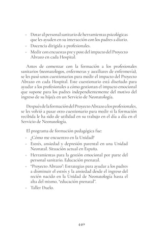 440
- Dotaralpersonalsanitariodeherramientaspsicológicas
que les ayuden en su interacción con los padres a diario.
- Docencia dirigida a profesionales.
- Medir con encuestas pre y post del impacto del Proyecto
Abrazo en cada Hospital.
Antes de comenzar con la formación a los profesionales
sanitarios (neonatologos, enfermeras y auxiliares de enfermería),
se les pasó unos cuestionarios para medir el impacto del Proyecto
Abrazo en cada Hospital. Este cuestionario está diseñado para
ayudar a los profesionales a cómo gestionan el impacto emocional
que supone para los padres independientemente del motivo del
ingreso de su hijo/a en un Servicio de Neonatología.
DespuésdelaformacióndelProyectoAbrazoalosprofesionales,
se les volvió a pasar otro cuestionario para medir si la formación
recibida le ha sido de utilidad en su trabajo en el día a día en el
Servicio de Neonatología.
El programa de formación pedagógica fue:
- ¿Cómo me encuentro en la Unidad?
- Estrés, ansiedad y depresión parental en una Unidad
Neonatal. Situación actual en España.
- Herramientas para la gestión emocional por parte del
personal sanitario. Educación prenatal.
- “Proyecto Abrazo”: Estrategias para ayudar a los padres
a disminuir el estrés y la ansiedad desde el ingreso del
recién nacido en la Unidad de Neonatología hasta el
alta del mismo, “educación prenatal”.
- Taller Duelo.
 