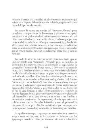 444
reducen el estrés y la ansiedad en determinados momentos que
sufren en el ingreso del recién nacido. Además, mejora en el clima
laboral del personal sanitario.
Por tanto, la puesta en marcha del “Proyecto Abrazo”, pone
de relieve la importancia de humanizar y de prestar un apoyo
emocional a los padres desde el primer momento hasta el alta del
niño, convirtiéndose en un medio eficaz y valioso que permite
mejorar el desarrollo de los niños que nacen con riesgo y la relación
afectiva con sus familias. Además, se ha visto que las relaciones
entre los distintos profesionales sanitarios que están relacionados
con el recién nacido, mejoran las relaciones entre ellos y con las
familias.
Por todo lo descrito anteriormente, podemos decir, que es
imprescindible una “Educación Prenatal” para las familias de
estos niños. Su objetivo consiste en potenciar las capacidades de
desarrollo y bienestar de dichos niños, y favorecer la adaptación
mutua de la familia y el niño, así como su autonomía (no olvidemos
que la plasticidad neuronal juega un papel muy importante en la
evolución de aquellos niños con determinados problemas en su
desarrollo,mejorandofavorablementesudiagnóstico,endefinitiva
“su futuro y el de su familia”). Para ello, se intenta fomentar que
los padres y educadores que conozcan de forma anticipada las
capacidades, peculiaridades y potencialidades de sus hijos, con
el fin de que lleguen a saber cómo estimularlos. También se
intenta detectar, lo más precozmente posible cualquier alteración
del desarrollo y en su caso derivar, a los niños y sus familias, a
los servicios pertinentes. Es importante, además, que exista una
colaboración con las Escuelas Infantiles, y con el personal de
distintos Centros para diseñar actividades que supongan una
mejora para el desarrollo y educación de los niños y sus familias.
A aquellos niños que tengan que ser escolarizados y necesiten
adaptaciones curriculares, se les realizará un informe con los
apoyos que necesite el niño, por tanto se orientará a la familia a
 