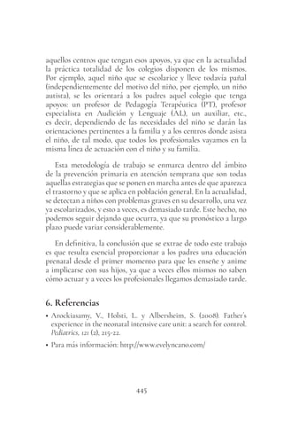 445
aquellos centros que tengan esos apoyos, ya que en la actualidad
la práctica totalidad de los colegios disponen de los mismos.
Por ejemplo, aquel niño que se escolarice y lleve todavía pañal
(independientemente del motivo del niño, por ejemplo, un niño
autista), se les orientará a los padres aquel colegio que tenga
apoyos: un profesor de Pedagogía Terapéutica (PT), profesor
especialista en Audición y Lenguaje (AL), un auxiliar, etc.,
es decir, dependiendo de las necesidades del niño se darán las
orientaciones pertinentes a la familia y a los centros donde asista
el niño, de tal modo, que todos los profesionales vayamos en la
misma línea de actuación con el niño y su familia.
Esta metodología de trabajo se enmarca dentro del ámbito
de la prevención primaria en atención temprana que son todas
aquellas estrategias que se ponen en marcha antes de que aparezca
el trastorno y que se aplica en población general. En la actualidad,
se detectan a niños con problemas graves en su desarrollo, una vez
ya escolarizados, y esto a veces, es demasiado tarde. Este hecho, no
podemos seguir dejando que ocurra, ya que su pronóstico a largo
plazo puede variar considerablemente.
En definitiva, la conclusión que se extrae de todo este trabajo
es que resulta esencial proporcionar a los padres una educación
prenatal desde el primer momento para que les enseñe y anime
a implicarse con sus hijos, ya que a veces ellos mismos no saben
cómo actuar y a veces los profesionales llegamos demasiado tarde.
6. Referencias
• Arockiasamy, V., Holsti, L. y Albersheim, S. (2008). Father´s
experience in the neonatal intensive care unit: a search for control.
Pediatrics, 121 (2), 215-22.
• Para más información: http://www.evelyncano.com/
 