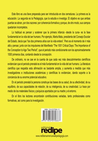 www.rediberoamericanadepedagogía.com
Este libro es una llave preparada para ser introducida en dos cerraduras. La primera es la
educación. La segunda es la Pedagogía, que la estudia e investiga. El objetivo es que ambas
puertasseabran,pordosrazones:porcoherenciaformativayporque,deotromodo,suscampos
quedarían incompletos.
Lo
Lo habitual es pensar y sostener que la primera infancia -desde la cuna- es la fase
fundamentalenlavidadelserhumano.Porejemplo,MartaMata,presidentadelConsejoEscolar
del Estado, decía que “los dos primeros años son la vida entera”. Pero es el momento de ir más
allá y pensar, junto con los impulsores del Manifiesto “The 1001 Critical Days: The Importance of
the Conception toAge Two Period”, que el periodo más condicionante son los aproximadamente
1000 primeros días, contando desde la concepción.
De
De ordinario, no se cae en la cuenta de que cada vez más descubrimientos científicos
evidencianqueelperiodoprenataleselmásfundamentalenlavidadelserhumano.Laliteratura
científica que respalda esta afirmación es bastante amplia, y aumenta a medida que más
investigadores e instituciones académicas y científicas lo evidencian, dando soporte a la
conciencia de su enorme potencial educativo.
En
En el periodo prenatal la persona construye las bases de su salud, de su afectividad, de su
equilibrio, de sus capacidades de relación, de su inteligencia, de su creatividad. Lo hace por
medio de los materiales físicos y psíquicos aportados por su madre y el entorno.
En el libro los lectores encontrarán contribuciones variadas, tanto profesionales como
formativas, así como para la investigación.
 