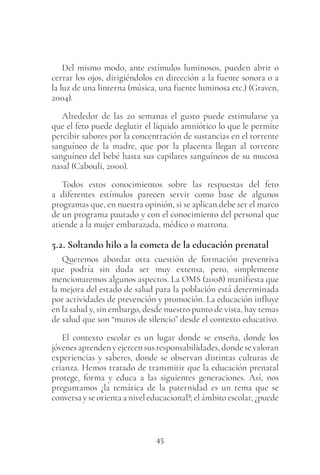 45
Del mismo modo, ante estímulos luminosos, pueden abrir o
cerrar los ojos, dirigiéndolos en dirección a la fuente sonora o a
la luz de una linterna (música, una fuente luminosa etc.) (Graven,
2004).
Alrededor de las 20 semanas el gusto puede estimularse ya
que el feto puede deglutir el líquido amniótico lo que le permite
percibir sabores por la concentración de sustancias en el torrente
sanguíneo de la madre, que por la placenta llegan al torrente
sanguíneo del bebé hasta sus capilares sanguíneos de su mucosa
nasal (Cabouli, 2000).
Todos estos conocimientos sobre las respuestas del feto
a diferentes estímulos parecen servir como base de algunos
programas que, en nuestra opinión, si se aplican debe ser el marco
de un programa pautado y con el conocimiento del personal que
atiende a la mujer embarazada, médico o matrona.
5.2. Soltando hilo a la cometa de la educación prenatal
Queremos abordar otra cuestión de formación preventiva
que podría sin duda ser muy extensa, pero, simplemente
mencionaremos algunos aspectos. La OMS (2008) manifiesta que
la mejora del estado de salud para la población está determinada
por actividades de prevención y promoción. La educación influye
en la salud y, sin embargo, desde nuestro punto de vista, hay temas
de salud que son “muros de silencio” desde el contexto educativo.
El contexto escolar es un lugar donde se enseña, donde los
jóvenesaprendenyejercensusresponsabilidades,dondesevaloran
experiencias y saberes, donde se observan distintas culturas de
crianza. Hemos tratado de transmitir que la educación prenatal
protege, forma y educa a las siguientes generaciones. Así, nos
preguntamos ¿la temática de la paternidad es un tema que se
conversa y se orienta a nivel educacional?; el ámbito escolar, ¿puede
 