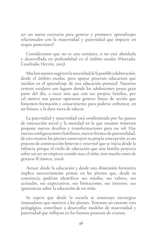 46
ser un nuevo escenario para generar y promover aprendizajes
relacionados con la maternidad y paternidad que impacte en
etapas posteriores?
Consideramos que no es una temática, o no está abordada
y desarrollada en profundidad en el ámbito escolar (Hurtado,
Cuadrado, Herrán, 2015).
Muchosautoressugierenlanecesidaddelaposiblecolaboración,
desde el ámbito escolar, para apoyar procesos educativos que
incidan en el aprendizaje de una educación prenatal. Nuestros
centros escolares son lugares donde los adolescentes pasan gran
parte del día, a veces más que con sus propias familias, por
tal motivo nos parece oportuno generar líneas de acción que
fomenten formación y conocimiento para poderse enfrentar, en
un futuro, a la dura tarea de educar.
La paternidad y maternidad está condicionada por las pautas
de interacción social y la sociedad en la que estamos inmersos
propone nuevos desafíos y transformaciones para ese rol. Hay
nuevas configuraciones familiares, nuevas formas de parentalidad,
de esta manera los jóvenes construyen su propia concepción, es un
proceso de construcción (interno y externo) que se inicia desde la
infancia porque el estilo de educación que una familia proyecta
sobre un ser no empieza cuando nace el niño, sino mucho antes de
gestarse (Cánovas, 2010).
Actuar desde la educación y desde una dimensión formativa
implica necesariamente pensar en los jóvenes que, desde su
conciencia, podrían identificar sus miedos, sus valores, sus
actitudes, sus expectativas, sus limitaciones, sus intereses, sus
ignorancias sobre la educación de un niño.
Se espera que desde la escuela se construya estrategias
innovadoras que motiven a los jóvenes. Tenemos un enorme reto
pedagógico, contribuir a desarrollar modelos de maternidad y
paternidad que influyan en los futuros procesos de crianza.
 