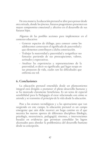 47
De esta manera, la educación prenatal se abre para pensar desde
otra mirada, donde los jóvenes, futuros progenitores presenten un
mayor compromiso emocional y afectivo en el desarrollo de sus
futuros hijos.
Algunas de las posibles acciones para implementar en el
contexto educativo:
- Generar espacios de diálogo, para conocer como los
adolescentes construyen el significado de paternidad y
que elementos contribuyen a dicha construcción.
- Trabajar la maternidad y paternidad y resignificar sus
fantasías partiendo de sus preocupaciones, valores,
actitudes y expectativas.
- Analizar las experiencias y representaciones de la
paternidad, es decir su significado, qué lugar ocupa en
sus proyectos de vida, cuales son las dificultades que
enfrenta ese rol.
6. Conclusiones
La educación prenatal entendida desde un planteamiento
integral está dirigida a promover el pleno desarrollo humano y
se ha mostrado claramente beneficiosa. Es un tema de especial
sensibilidad para la Pedagogía al estar relacionado con cómo se
atiende y se transmite el principio de la vida desde la educación.
Pese a los avances tecnológicos y a las aportaciones que van
surgiendo en este campo, la educación prenatal es un campo
emergente que aún debe recorrer un largo camino en el que
necesita los nuevos aportes de diferentes disciplinas (biología,
psicología, neurociencia, pedagogía), sistemas, e intervenciones
basadas en evidencias que permitan consolidar los logros
alcanzados para abordar la problemática del desarrollo humano
desde su concepción.
 