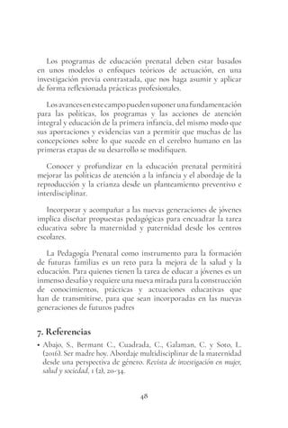 48
Los programas de educación prenatal deben estar basados
en unos modelos o enfoques teóricos de actuación, en una
investigación previa contrastada, que nos haga asumir y aplicar
de forma reflexionada prácticas profesionales.
Losavancesenestecampopuedensuponerunafundamentación
para las políticas, los programas y las acciones de atención
integral y educación de la primera infancia, del mismo modo que
sus aportaciones y evidencias van a permitir que muchas de las
concepciones sobre lo que sucede en el cerebro humano en las
primeras etapas de su desarrollo se modifiquen.
Conocer y profundizar en la educación prenatal permitirá
mejorar las políticas de atención a la infancia y el abordaje de la
reproducción y la crianza desde un planteamiento preventivo e
interdisciplinar.
Incorporar y acompañar a las nuevas generaciones de jóvenes
implica diseñar propuestas pedagógicas para encuadrar la tarea
educativa sobre la maternidad y paternidad desde los centros
escolares.
La Pedagogía Prenatal como instrumento para la formación
de futuras familias es un reto para la mejora de la salud y la
educación. Para quienes tienen la tarea de educar a jóvenes es un
inmenso desafío y requiere una nueva mirada para la construcción
de conocimientos, prácticas y actuaciones educativas que
han de transmitirse, para que sean incorporadas en las nuevas
generaciones de futuros padres
7. Referencias
• Abajo, S., Bermant C., Cuadrada, C., Galaman, C. y Soto, L.
(2016). Ser madre hoy. Abordaje multidisciplinar de la maternidad
desde una perspectiva de género. Revista de investigación en mujer,
salud y sociedad, 1 (2), 20-34.
 