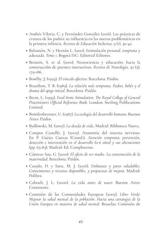 49
• Andrés Viloria, C. y Fernández González (2016). Las prácticas de
crianza de los padres: su influencia en las nuevas problemáticas en
la primera infancia. Revista de Educación Inclusiva, 9 (1), 30-42.
• Bahamón, N. y Hernán L. (2011). Estimulación prenatal, temprana y
adecuada. Tomo 1. Bogotá D.C: Editorial Editores.
• Benarós, S. et al. (2010). Neurociencia y educación: hacia la
construcción de puentes interactivos. Revista de Neurología, 50 (3),
179-186.
• Bowlby, J. (1993). El vínculo afectivo. Barcelona: Paidós.
• Brazelton, T. B. (1989). La relación más temprana. Padres, bebés y el
drama del apego inicial. Barcelona: Paidós.
• Brent, L. (1995). Fetal Sonic Stimulation. The Royal College of General
Practitioners Official Reference Book. London: Sterling Publications
Limited.
• Bronfenbrenner, U. (1987). La ecología del desarrollo humano. Buenos
Aires: Paidos.
• Bydlowski, M. (2007). La deuda de vida. Madrid: Biblioteca Nueva.
• Campos Castelló, J. (2005). Anatomía del sistema nervioso.
En P. Gútiez Cuevas (Coord.), Atención temprana: prevención,
detección e intervención en el desarrollo (0-6 años) y sus alteraciones
(pp. 65-83). Madrid: Ed. Complutense.
• Cánovas Sau, G. (2010). El oficio de ser madre. La construcción de la
maternidad. Barcelona: Paidós.
• Casado, D. y Sanz, M. J. (2016). Embarazo y parto saludables.
Conocimiento y recursos disponibles, y propuestas de mejora. Madrid:
Polibea.
• Cabouli, J. L. (2000). La vida antes de nacer. Buenos Aires:
Continente.
• Comisión de las Comunidades Europeas (2005). Libro Verde:
Mejorar la salud mental de la población. Hacia una estrategia de la
Unión Europea en materia de salud mental. Bruselas: Comisión de
 