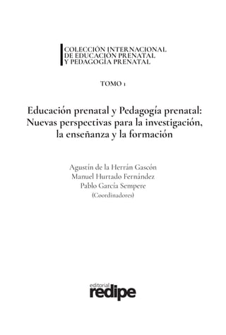 Agustín de la Herrán Gascón
Manuel Hurtado Fernández
Pablo García Sempere
(Coordinadores)
Educación prenatal y Pedagogía prenatal:
Nuevas perspectivas para la investigación,
la enseñanza y la formación
COLECCIÓN INTERNACIONAL
DE EDUCACIÓN PRENATAL
Y PEDAGOGÍA PRENATAL
TOMO 1
 
