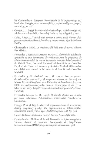 50
las Comunidades Europeas. Recuperado de http://ec.europa.eu/
health/archive/ph_determinants/life_style/mental/green_paper/
mental_gp_es.pdf
• Conger, J. J. (1977). Parent-child relationships, social change and
adolescent vulnerability. Journal of Pediatric Psychology (2), 93-97.
• Dolto, F. (1994). ¿Tiene el niño derecho a saberlo todo? Nuevas ideas
para una comunicación más fructífera y sincera con sus hijos. Barcelona:
Paidós.
• Chamberlain (2009). La conciencia del bebé antes de nacer. México:
Pax México.
• Fernández y Fernández-Arroyo, M. (2012). Elaboración, validación,
aplicación de una herramienta de evaluación para los programas de
educación maternal de los centros de atención primaria de la Comunidad
de Madrid. Tesis Doctoral. Universidad Pontificia de Comillas.
Facultad de Ciencias Humanas y Sociales. Madrid. (Disponible
en la biblioteca central de la Universidad Pontificia de Comillas,
Madrid).
• Fernández y Fernández-Arroyo, M. (2017). Los programas
de educación maternal y el empoderamiento de las mujeres.
Musas, Revistes Científiques de la Universitat de Barcelona, 2 (1), 3-20.
DOI: 10.1344/musas2017.vol2. num1.1. Descargado el día 17 de
febrero de 2017, http://revistes.ub.edu/index.php/MUSAS/issue/
view/1450
• Fernández Mateos, L. M. (2005). El vínculo afectivo con el niño
por nacer. Salamanca: Publicaciones Universidad Pontificia de
Salamanca.
• Fonagy, P. et al. (1991). Maternal representations of attachment
during pregnancy predict the organization of infant-mother
attachment at one year of age. Child Development (62), 891-905.
• Geuze, G. (2001). Estimula a tu bebé. Buenos Aires: Atlántida.
• García-Benítez, M. R. et al. (2012). Prevención de defectos congénitos.
Vacunas durante el embarazo. Recuperado de http://www.
fundacion1000.es/IMG/pdf/34-12-Propositus-Vacunas-F.pdf
 