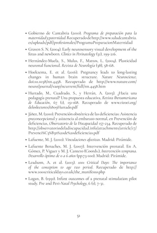 51
• Gobierno de Cantabria (2010). Programa de preparación para la
maternidadypaternidad.Recuperadodehttp://www.saludcantabria.
es/uploads/pdf/profesionales/ProgramaPreparacionMaternidad
• Graven S. N. (2004). Early neurosensory visual development of the
fetus and newborn. Clinics in Perinatology (31), 199-216.
• Hernández-Muela, S., Mulas, F., Mattos, L. (2004). Plasticidad
neuronal funcional. Revista de Neurología (38), 58-68.
• Hoekzema, E. et al. (2016). Pregnancy leads to long-lasting
changes in human brain structure. Nature Neuroscience.
doi:10.1038/nn.4458. Recuperado de http://www.nature.com/
neuro/journal/vaop/ncurrent/full/nn.4458.htm
• Hurtado, M., Cuadrado, S., y Herrán, A. (2015). ¿Hacia una
pedagogía prenatal? Una propuesta educativa, Revista Iberoamericana
de Educación, 67 (1), 151-168. Recuperado de www.rieoei.org/
deloslectores/6809Hurtado.pdf
• Jáñez, M. (2010). Prevención obstétrica de las deficiencias: Asistencia
preconcepcional y asistencia al embarazo normal, en Prevención de
deficiencias, Observatorio de la Discapacidad 157-234. Recuperado de
http://observatoriodeladiscapacidad.info/attachments/article/17/
Prevenci%C3%B3n%20de%20deficiencias.pdf
• Lafuente, M. J. (2010). Vinculaciones afectivas. Madrid: Pirámide.
• Lafuente Benaches, M. J. (2007). Intervención prenatal. En A.
Gómez, P. Viguer y M. J. Cantero (Coords.), Intervención temprana.
Desarrollo óptimo de 0 a 6 años (pp.73-100). Madrid: Pirámide.
• Leadsom, A. et al. (2013). 1001 Critical Days: The importance
of the conception to age two period. Recuperado de http://
www.1001criticaldays.co.uk/the_manifesto.php
• Logan, B. (1991). Infant outcomes of a prenatal stimulation pilot
study. Pre and Peri-Natal Psychology, 6 (1), 7-31.
 