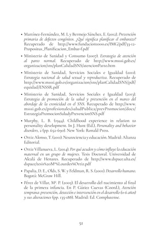 52
• Martínez-Fernández, M. L y Bermejo Sánchez, E. (2012). Prevención
primaria de defectos congénitos. ¿Qué significa planificar el embarazo?
Recuperado de http://www.fundacion1000.es/IMG/pdf/33-12-
Propositus_Planificacion_Embar-f.pdf
• Ministerio de Sanidad y Consumo (2007). Estrategia de atención
al parto normal. Recuperado de http://www.msssi.gob.es/
organizacion/sns/planCalidadSNS/atencionParto.htm
• Ministerio de Sanidad, Servicios Sociales e Igualdad (2011).
Estrategia nacional de salud sexual y reproductiva. Recuperado de
http://www.msssi.gob.es/organizacion/sns/planCalidadSNS/pdf/
equidad/ENSSR.pdf
• Ministerio de Sanidad, Servicios Sociales e Igualdad (2013).
Estrategia de promoción de la salud y prevención en el marco del
abordaje de la cronicidad en el SNS. Recuperado de http://www.
msssi.gob.es/profesionales/saludPublica/prevPromocion/docs/
EstrategiaPromocionSaludyPrevencionSNS.pdf
• Murphy, L. B. (1944). Childhood experience in relation to
personality development. In J. Hunt (Ed.), Personality and behavior
disorders, 2 (pp. 652-690). New York: Ronald Press.
• Ortiz Alonso, T. (2011). Neurociencia y educación. Madrid: Alianza
Editorial.
• Ortiz Villanueva, L. (2014). Por qué acuden y cómo influye la educación
maternal en un grupo de mujeres. Tesis Doctoral. Universidad de
Alcalá de Henares. Recuperado de http://www.dspace.uha.es/
dspace/tesis%20Mª%Lourdes%Ortiz.pdf
• Papalia, D. E., Olds, S. W. y Feldman, R. S. (2001). Desarrollo humano.
Bogotá: McGraw Hill.
• Pérez de Villar, Mª. P. (2005). El desarrollo del nacimiento al final
de la primera infancia. En P. Gútiez Cuevas  (Coord.), Atención
temprana: prevención, detección e intervención en el desarrollo (0-6 años)
y sus alteraciones (pp. 135-188). Madrid: Ed. Complutense.
 