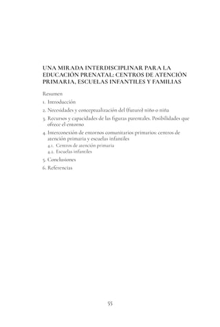 55
UNA MIRADA INTERDISCIPLINAR PARA LA
EDUCACIÓN PRENATAL: CENTROS DE ATENCIÓN
PRIMARIA, ESCUELAS INFANTILES Y FAMILIAS
Resumen
1. Introducción
2. Necesidades y conceptualización del (futuro) niño o niña
3. Recursos y capacidades de las figuras parentales. Posibilidades que
ofrece el entorno
4. Interconexión de entornos comunitarios primarios: centros de
atención primaria y escuelas infantiles
4.1. Centros de atención primaria
4.2. Escuelas infantiles
5. Conclusiones
6. Referencias
 