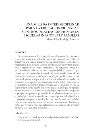 57
UNA MIRADA INTERDISCIPLINAR
PARA LA EDUCACIÓN PRENATAL:
CENTROS DE ATENCIÓN PRIMARIA,
ESCUELAS INFANTILES Y FAMILIAS
María Pilar Rodrigo Moriche
Resumen
Este capítulo trata de contribuir a un despertar de conciencia
y atención académica sobre la Educación prenatal, con el fin de
dotarle de un mayor tratamiento epistemológico, curricular, y
pragmático. Este estudio se suma al esfuerzo de encontrar nuevas
líneas argumentales para contestar a la siguiente pregunta:
¿es procedente educar en una responsabilidad parental que
contribuya al desarrollo integral del niño desde antes de su
nacimiento y en su periodo perinatal? ¿es posible conectar los
principales entornos que le afectan? Se ahonda en la necesidad de
coordinar a los agentes que intervienen en la acción educativa en
los primeros momentos del nacimiento del ser humano en pro de
lograr una máxima acción educativa desde un enfoque integrador
e interdisciplinar. A partir de este enfoque se pretende enriquecer
la perspectiva prenatal partiendo de un planteamiento didáctico
y pedagógico fundamentado en la concepción del niño desde
el respeto intergeneracional, y la conexión de una parentalidad
positiva con aquellos entornos donde interaccionan familias y
niños por primera vez, nos referimos a los centros de atención
primaria y las escuelas infantiles.
Palabras clave
Educación prenatal, parentalidad positiva, educación familiar,
respeto intergeneracional.
 