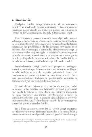 58
1. Introducción
Cualquier familia, independientemente de su estructura,
establece un modelo de crianza sustentado en las competencias
parentales adquiridas de una manera implícita; sus cimientos se
forman en la vida intrauterina (Barudy & Dantagnan, 2010).
Una competencia parental adecuada desde el periodo prenatal
y durante la fase de crianza se construye a partir de: las necesidades
de los (futuros) niños y niñas, recursos y capacidades de las figuras
parentales1
, las posibilidades de las personas implicadas en el
proceso, y los recursos que la comunidad ofrece (Barudy, 2014). La
relación entre ellos se ajusta según las necesidades que se requieran
en cada momento, adecuándose a las nuevas situaciones que se
establecen (llegada de un nuevo miembro a la familia, inicio en
escuela infantil, incorporación laboral, problema de salud...).
Bronfenbrenner (1987), desde una perspectiva ecológica-
sistémica, sostiene que la interacción entre los entornos (hogar,
escuela, trabajo, centro de atención primaria...) favorece el
funcionamiento como contexto de una manera más eficaz;
esas interconexiones incluyen la participación conjunta, la
comunicación y el intercambio de información.
A partir de este prisma se pretende incidir en la necesidad
de ofrecer a las familias una Educación prenatal y perinatal,
que pueda beneficiar al bebé desde sus primeros momentos.
Se busca proyectar una mirada interdisciplinar a través de
contenidos concretos que se aborden desde diferentes entornos
interconectados, para facilitar la construcción de las competencias
parentales que requieren las familias.
En la línea de autores como De la Herrán (2015) apostamos
por favorecer entornos familiares adaptados a las necesidades y
carencias existentes en el período prenatal, por los beneficios que
1 Utilizamos el término “figura parental” para referirnos al padre, la madre o cualquier otra
persona que se ocupe del cuidado y educación de los hijos e hijas.
 