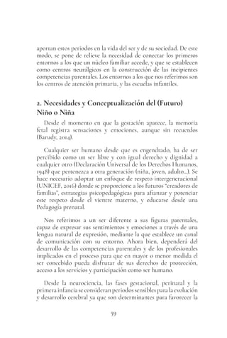 59
aportan estos periodos en la vida del ser y de su sociedad. De este
modo, se pone de relieve la necesidad de conectar los primeros
entornos a los que un núcleo familiar accede, y que se establecen
como centros neurálgicos en la construcción de las incipientes
competencias parentales. Los entornos a los que nos referimos son
los centros de atención primaria, y las escuelas infantiles.
2. Necesidades y Conceptualización del (Futuro)
Niño o Niña
Desde el momento en que la gestación aparece, la memoria
fetal registra sensaciones y emociones, aunque sin recuerdos
(Barudy, 2014).
Cualquier ser humano desde que es engendrado, ha de ser
percibido como un ser libre y con igual derecho y dignidad a
cualquier otro (Declaración Universal de los Derechos Humanos,
1948) que pertenezca a otra generación (niña, joven, adulto...). Se
hace necesario adoptar un enfoque de respeto intergeneracional
(UNICEF, 2016) donde se proporcione a los futuros “creadores de
familias”, estrategias psicopedagógicas para afianzar y potenciar
este respeto desde el vientre materno, y educarse desde una
Pedagogía prenatal.
Nos referimos a un ser diferente a sus figuras parentales,
capaz de expresar sus sentimientos y emociones a través de una
lengua natural de expresión, mediante la que establece un canal
de comunicación con su entorno. Ahora bien, dependerá del
desarrollo de las competencias parentales y de los profesionales
implicados en el proceso para que en mayor o menor medida el
ser concebido pueda disfrutar de sus derechos de protección,
acceso a los servicios y participación como ser humano.
Desde la neurociencia, las fases gestacional, perinatal y la
primerainfanciaseconsideranperiodossensiblesparalaevolución
y desarrollo cerebral ya que son determinantes para favorecer la
 