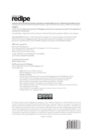 COLECCIÓN INTERNACIONAL DE EDUCACIÓN PRENATAL Y PEDAGOGÍA PRENATAL.
Directores de colección: Manuel Hurtado Fernández, Agustín de la Herrán Gascón y Pablo García Sempere.
TOMO I.
Título original: Educación prenatal y Pedagogía prenatal: nuevas perspectivas para la investigación, la
enseñanza y la formación.
Coordinadores: Agustín de la Herrán Gascón, Manuel Hurtado Fernández y Pablo García Sempere.
Citación (APA): Herrán, A. de la; Hurtado-Fernández, M. y García-Sempere, P. (coords.) (2018).
Educación prenatal y Pedagogía prenatal: Nuevas perspectivas para la investigación, la enseñanza y la
formación. Colombia-Nueva York: REDIPE-Capítulo de Estados Unidos (Bowker-Books).
ISBN: 978-1-945570-66-7
Primera edición: julio, 2018.
Edita: Editorial REDIPE (95857440), Red de Pedagogía S.A.S. NIT: 900460139-2.
Lugar: Colombia-Nueva York, EEUU.
Ilustración de portada: Alberto Amate.
© DEL TEXTO: LAS AUTORAS Y AUTORES.
© DE ESTA EDICIÓN: REDIPE.
Capítulo de Estados Unidos.
Bowker-Books in print.
Red Iberoamericana de Pedagogia.
editorial@rediberoamericanadepedagogia.com
www.redipe.org
Editor: Julio César Arboleda Aparicio.
Director Editorial: Santiago Arboleda Prado.
Consejo Académico:
Pedro Ortega. Coodinador Red Internacional de Pedagogía de la alteridad (Ripal- España).
José Manuel Touriñán. Pedagogo español, Coordinador Red Internacional de Pedagogía
mesoaxiológica, Catedrático de la Universidad de Santiago de Compostela, España.
Mario Germán Gil. Investigador Universidad Santiago de Cali, Colombia.
Maria Ángela Hernández. Investigadora Universidad de Murcia, España.
Maria Emanuel Almeida. Centro de Estudios de las Migraciones y Relaciones Interculturales de la
Universidad Abierta, Portugal.
Carlos Arboleda A. Investigador Southern Connecticut State University, USA.
Rodrigo Ruay Garcés. Pedagogo chileno.
Este libro y cada uno de los capítulos que contiene, si no se indica lo contrario, se encuentran bajo una Licencia
Creative Commons Atribución-NoComercial-SinDerivadas 4.0 Unported. Puede ver una copia de esta licencia en
http://creativecommons.org/licenses/by-nc-nd/4.0/. Esto significa que Ud. es libre de reproducir y distribuir esta
obra, siempre que cite la autoría, que no se use con fines comerciales o lucrativos y que no haga ninguna obra derivada.
Si quiere hacer alguna de las cosas que aparecen como no permitidas, contacte con los coordinadores del libro o con la
autora o autor del trabajo correspondiente. Los coordinadores del libro no se responsabilizan de las opiniones, juicios
o comentarios, expuestos por las autoras/es en este libro; así como de los posibles conflictos de autoría que aparezcan
en los trabajos. Dicha responsabilidad recae exclusivamente sobre las autoras y autores de los trabajos.
Impreso en Colombia
 