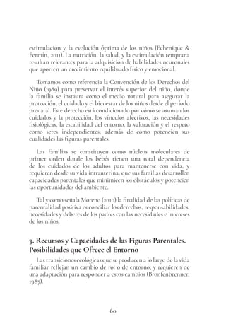 60
estimulación y la evolución óptima de los niños (Echenique &
Fermín, 2011). La nutrición, la salud, y la estimulación temprana
resultan relevantes para la adquisición de habilidades neuronales
que aporten un crecimiento equilibrado físico y emocional.
Tomamos como referencia la Convención de los Derechos del
Niño (1989) para preservar el interés superior del niño, donde
la familia se instaura como el medio natural para asegurar la
protección, el cuidado y el bienestar de los niños desde el período
prenatal. Este derecho está condicionado por cómo se asuman los
cuidados y la protección, los vínculos afectivos, las necesidades
fisiológicas, la estabilidad del entorno, la valoración y el respeto
como seres independientes, además de cómo potencien sus
cualidades las figuras parentales.
Las familias se constituyen como núcleos moleculares de
primer orden donde los bebés tienen una total dependencia
de los cuidados de los adultos para mantenerse con vida, y
requieren desde su vida intrauterina, que sus familias desarrollen
capacidades parentales que minimicen los obstáculos y potencien
las oportunidades del ambiente.
Tal y como señala Moreno (2010) la finalidad de las políticas de
parentalidad positiva es conciliar los derechos, responsabilidades,
necesidades y deberes de los padres con las necesidades e intereses
de los niños.
3. Recursos y Capacidades de las Figuras Parentales.
Posibilidades que Ofrece el Entorno
Las transiciones ecológicas que se producen a lo largo de la vida
familiar reflejan un cambio de rol o de entorno, y requieren de
una adaptación para responder a estos cambios (Bronfenbrenner,
1987).
 
