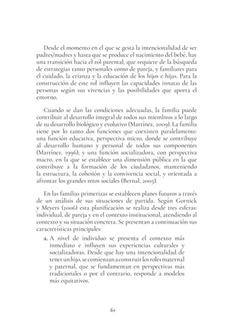 61
Desde el momento en el que se gesta la intencionalidad de ser
padres/madres y hasta que se produce el nacimiento del bebé, hay
una transición hacia el rol parental, que requiere de la búsqueda
de estrategias tanto personales como de pareja, y familiares para
el cuidado, la crianza y la educación de los hijos e hijas. Para la
construcción de este rol influyen las capacidades innatas de las
personas según sus vivencias y las posibilidades que aporta el
entorno.
Cuando se dan las condiciones adecuadas, la familia puede
contribuir al desarrollo integral de todos sus miembros a lo largo
de su desarrollo biológico y evolutivo (Martínez, 2009). La familia
tiene por lo tanto dos funciones que coexisten paralelamente:
una función educativa, perspectiva micro, donde se contribuye
al desarrollo humano y personal de todos sus componentes
(Martínez, 1996); y una función socializadora, con perspectiva
macro, en la que se establece una dimensión pública en la que
contribuye a la formación de los ciudadanos, manteniendo
la estructura, la cohesión y la convivencia social, y orientada a
afrontar los grandes retos sociales (Bernal, 2005).
En las familias primerizas se establecen planes futuros a través
de un análisis de sus situaciones de partida. Según Gornick
y Meyers (2006) esta planificación se realiza desde tres esferas:
individual, de pareja y en el contexto institucional, atendiendo al
contexto y su situación concreta. Se presentan a continuación sus
características principales:
a. A nivel de individuo se presenta el contexto más
inmediato e influyen sus experiencias culturales y
socializadoras. Desde que hay una intencionalidad de
tenerunhijo,secomienzanaconstruirlosrolesmaternal
y paternal, que se fundamentan en perspectivas más
tradicionales o por el contrario, responde a modelos
más equitativos.
 