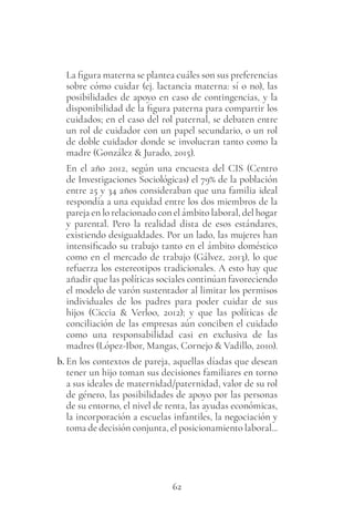 62
La figura materna se plantea cuáles son sus preferencias
sobre cómo cuidar (ej. lactancia materna: sí o no), las
posibilidades de apoyo en caso de contingencias, y la
disponibilidad de la figura paterna para compartir los
cuidados; en el caso del rol paternal, se debaten entre
un rol de cuidador con un papel secundario, o un rol
de doble cuidador donde se involucran tanto como la
madre (González & Jurado, 2015).
En el año 2012, según una encuesta del CIS (Centro
de Investigaciones Sociológicas) el 79% de la población
entre 25 y 34 años consideraban que una familia ideal
respondía a una equidad entre los dos miembros de la
pareja en lo relacionado con el ámbito laboral, del hogar
y parental. Pero la realidad dista de esos estándares,
existiendo desigualdades. Por un lado, las mujeres han
intensificado su trabajo tanto en el ámbito doméstico
como en el mercado de trabajo (Gálvez, 2013), lo que
refuerza los estereotipos tradicionales. A esto hay que
añadir que las políticas sociales continúan favoreciendo
el modelo de varón sustentador al limitar los permisos
individuales de los padres para poder cuidar de sus
hijos (Ciccia & Verloo, 2012); y que las políticas de
conciliación de las empresas aún conciben el cuidado
como una responsabilidad casi en exclusiva de las
madres (López-Ibor, Mangas, Cornejo & Vadillo, 2010).
b. En los contextos de pareja, aquellas díadas que desean
tener un hijo toman sus decisiones familiares en torno
a sus ideales de maternidad/paternidad, valor de su rol
de género, las posibilidades de apoyo por las personas
de su entorno, el nivel de renta, las ayudas económicas,
la incorporación a escuelas infantiles, la negociación y
toma de decisión conjunta, el posicionamiento laboral...
 