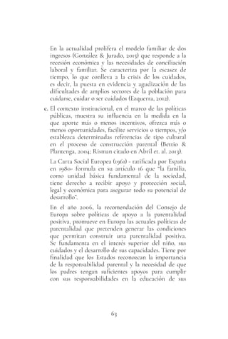 63
En la actualidad prolifera el modelo familiar de dos
ingresos (González & Jurado, 2015) que responde a la
recesión económica y las necesidades de conciliación
laboral y familiar. Se caracteriza por la escasez de
tiempo, lo que conlleva a la crisis de los cuidados,
es decir, la puesta en evidencia y agudización de las
dificultades de amplios sectores de la población para
cuidarse, cuidar o ser cuidados (Ezquerra, 2012).
c. El contexto institucional, en el marco de las políticas
públicas, muestra su influencia en la medida en la
que aporte más o menos incentivos, ofrezca más o
menos oportunidades, facilite servicios o tiempos, y/o
establezca determinadas referencias de tipo cultural
en el proceso de construcción parental (Bettio &
Plantenga, 2004; Risman citado en Abril et. al. 2013).
La Carta Social Europea (1961) - ratificada por España
en 1980- formula en su artículo 16 que “la familia,
como unidad básica fundamental de la sociedad,
tiene derecho a recibir apoyo y protección social,
legal y económica para asegurar todo su potencial de
desarrollo”.
En el año 2006, la recomendación del Consejo de
Europa sobre políticas de apoyo a la parentalidad
positiva, promueve en Europa las actuales políticas de
parentalidad que pretenden generar las condiciones
que permitan construir una parentalidad positiva.
Se fundamenta en el interés superior del niño, sus
cuidados y el desarrollo de sus capacidades. Tiene por
finalidad que los Estados reconozcan la importancia
de la responsabilidad parental y la necesidad de que
los padres tengan suficientes apoyos para cumplir
con sus responsabilidades en la educación de sus
 
