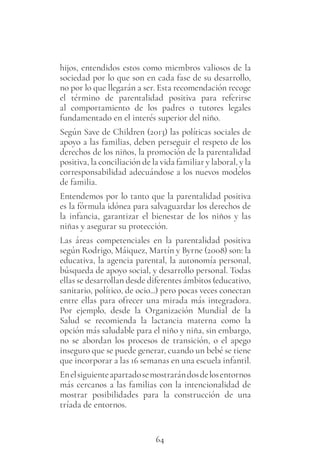 64
hijos, entendidos estos como miembros valiosos de la
sociedad por lo que son en cada fase de su desarrollo,
no por lo que llegarán a ser. Esta recomendación recoge
el término de parentalidad positiva para referirse
al comportamiento de los padres o tutores legales
fundamentado en el interés superior del niño.
Según Save de Children (2013) las políticas sociales de
apoyo a las familias, deben perseguir el respeto de los
derechos de los niños, la promoción de la parentalidad
positiva, la conciliación de la vida familiar y laboral, y la
corresponsabilidad adecuándose a los nuevos modelos
de familia.
Entendemos por lo tanto que la parentalidad positiva
es la fórmula idónea para salvaguardar los derechos de
la infancia, garantizar el bienestar de los niños y las
niñas y asegurar su protección.
Las áreas competenciales en la parentalidad positiva
según Rodrigo, Máiquez, Martín y Byrne (2008) son: la
educativa, la agencia parental, la autonomía personal,
búsqueda de apoyo social, y desarrollo personal. Todas
ellas se desarrollan desde diferentes ámbitos (educativo,
sanitario, político, de ocio...) pero pocas veces conectan
entre ellas para ofrecer una mirada más integradora.
Por ejemplo, desde la Organización Mundial de la
Salud se recomienda la lactancia materna como la
opción más saludable para el niño y niña, sin embargo,
no se abordan los procesos de transición, o el apego
inseguro que se puede generar, cuando un bebé se tiene
que incorporar a las 16 semanas en una escuela infantil.
Enelsiguienteapartadosemostrarándosdelosentornos
más cercanos a las familias con la intencionalidad de
mostrar posibilidades para la construcción de una
tríada de entornos.
 