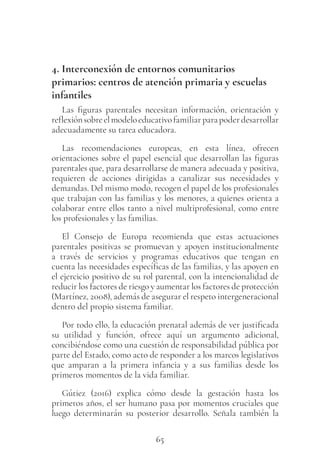 65
4. Interconexión de entornos comunitarios
primarios: centros de atención primaria y escuelas
infantiles
Las figuras parentales necesitan información, orientación y
reflexiónsobreelmodeloeducativofamiliarparapoderdesarrollar
adecuadamente su tarea educadora.
Las recomendaciones europeas, en esta línea, ofrecen
orientaciones sobre el papel esencial que desarrollan las figuras
parentales que, para desarrollarse de manera adecuada y positiva,
requieren de acciones dirigidas a canalizar sus necesidades y
demandas. Del mismo modo, recogen el papel de los profesionales
que trabajan con las familias y los menores, a quienes orienta a
colaborar entre ellos tanto a nivel multiprofesional, como entre
los profesionales y las familias.
El Consejo de Europa recomienda que estas actuaciones
parentales positivas se promuevan y apoyen institucionalmente
a través de servicios y programas educativos que tengan en
cuenta las necesidades específicas de las familias, y las apoyen en
el ejercicio positivo de su rol parental, con la intencionalidad de
reducir los factores de riesgo y aumentar los factores de protección
(Martínez, 2008), además de asegurar el respeto intergeneracional
dentro del propio sistema familiar.
Por todo ello, la educación prenatal además de ver justificada
su utilidad y función, ofrece aquí un argumento adicional,
concibiéndose como una cuestión de responsabilidad pública por
parte del Estado, como acto de responder a los marcos legislativos
que amparan a la primera infancia y a sus familias desde los
primeros momentos de la vida familiar.
Gútiez (2016) explica cómo desde la gestación hasta los
primeros años, el ser humano pasa por momentos cruciales que
luego determinarán su posterior desarrollo. Señala también la
 