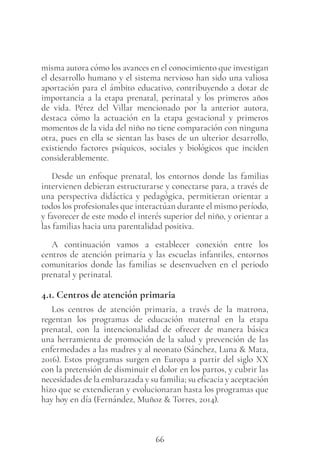66
misma autora cómo los avances en el conocimiento que investigan
el desarrollo humano y el sistema nervioso han sido una valiosa
aportación para el ámbito educativo, contribuyendo a dotar de
importancia a la etapa prenatal, perinatal y los primeros años
de vida. Pérez del Villar mencionado por la anterior autora,
destaca cómo la actuación en la etapa gestacional y primeros
momentos de la vida del niño no tiene comparación con ninguna
otra, pues en ella se sientan las bases de un ulterior desarrollo,
existiendo factores psíquicos, sociales y biológicos que inciden
considerablemente.
Desde un enfoque prenatal, los entornos donde las familias
intervienen debieran estructurarse y conectarse para, a través de
una perspectiva didáctica y pedagógica, permitieran orientar a
todos los profesionales que interactúan durante el mismo período,
y favorecer de este modo el interés superior del niño, y orientar a
las familias hacia una parentalidad positiva.
A continuación vamos a establecer conexión entre los
centros de atención primaria y las escuelas infantiles, entornos
comunitarios donde las familias se desenvuelven en el periodo
prenatal y perinatal.
4.1. Centros de atención primaria
Los centros de atención primaria, a través de la matrona,
regentan los programas de educación maternal en la etapa
prenatal, con la intencionalidad de ofrecer de manera básica
una herramienta de promoción de la salud y prevención de las
enfermedades a las madres y al neonato (Sánchez, Luna & Mata,
2016). Estos programas surgen en Europa a partir del siglo XX
con la pretensión de disminuir el dolor en los partos, y cubrir las
necesidades de la embarazada y su familia; su eficacia y aceptación
hizo que se extendieran y evolucionaran hasta los programas que
hay hoy en día (Fernández, Muñoz & Torres, 2014).
 