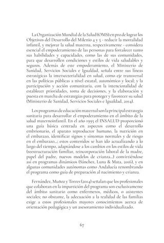 67
LaOrganizaciónMundialdelaSalud(OMS)enprodelograrlos
Objetivos del Desarrollo del Milenio 4 y 5 - reducir la mortalidad
infantil, y mejorar la salud materna, respectivamente - considera
esencial el empoderamiento de las personas para fortalecer tanto
sus habilidades y capacidades, como las de sus comunidades,
para que desarrollen condiciones y estilos de vida saludables y
seguros. Además de este empoderamiento, el Ministerio de
Sanidad, Servicios Sociales e Igualdad, señala entre sus líneas
estratégicas la intersectorialidad en salud, como eje transversal
en las políticas públicas a nivel estatal, autonómico y local; y la
participación y acción comunitaria, con la intencionalidad de
establecer prioridades, toma de decisiones, y la elaboración y
puesta en marcha de estrategias para proteger y favorecer su salud
(Ministerio de Sanidad, Servicios Sociales e Igualdad, 2014).
Losprogramasdeeducaciónmaternalsonlaprincipalestrategia
sanitaria para desarrollar el empoderamiento en el ámbito de la
salud maternoinfantil. En el año 1995 el INSALUD proporcionó
una guía básica centrada en aspectos como el desarrollo
embrionario, el aparato reproductor humano, la nutrición en
el embarazo, identificar signos y síntomas normales y de riesgo
en el embarazo...; estos contenidos se han ido actualizando a lo
largo del tiempo, adaptándose a los cambios en los estilos de vida
(reestructuración familiar, reincorporación laboral de la madre,
papel del padre, nuevos modelos de crianza...) convirtiéndose
así en programas dinámicos (Sánchez, Luna & Mata, 2016), y en
algunas comunidades autónomas como Andalucía renombrando
el programa como guía de preparación al nacimiento y crianza.
Fernández, Muñoz y Torres (2014) señalan que los profesionales
que colaboran en la impartición del programa son exclusivamente
del ámbito sanitario como enfermeros, médicos, o asistentes
sociales; no obstante, la adecuación a la realidad de las familias
exige a estos profesionales mayores conocimientos acerca de
orientación pedagógica y un asesoramiento individualizado.
 