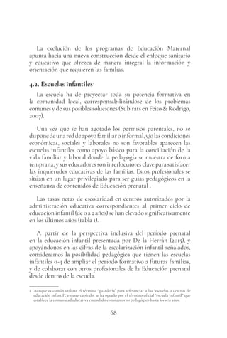 68
La evolución de los programas de Educación Maternal
apunta hacia una nueva construcción desde el enfoque sanitario
y educativo que ofrezca de manera integral la información y
orientación que requieren las familias.
4.2. Escuelas infantiles2
La escuela ha de proyectar toda su potencia formativa en
la comunidad local, corresponsabilizándose de los problemas
comunes y de sus posibles soluciones (Subirats en Feito & Rodrigo,
2007).
Una vez que se han agotado los permisos parentales, no se
disponedeunareddeapoyofamiliaroinformal,y/olascondiciones
económicas, sociales y laborales no son favorables aparecen las
escuelas infantiles como apoyo básico para la conciliación de la
vida familiar y laboral donde la pedagogía se muestra de forma
temprana, y sus educadores son interlocutores clave para satisfacer
las inquietudes educativas de las familias. Estos profesionales se
sitúan en un lugar privilegiado para ser guías pedagógicos en la
enseñanza de contenidos de Educación prenatal .
Las tasas netas de escolaridad en centros autorizados por la
administración educativa correspondientes al primer ciclo de
educación infantil (de 0 a 2 años) se han elevado significativamente
en los últimos años (tabla 1).
A partir de la perspectiva inclusiva del período prenatal
en la educación infantil presentada por De la Herrán (2015), y
apoyándonos en las cifras de la escolarización infantil señalados,
consideramos la posibilidad pedagógica que tienen las escuelas
infantiles 0-3 de ampliar el periodo formativo a futuras familias,
y de colaborar con otros profesionales de la Educación prenatal
desde dentro de la escuela.
2 Aunque es común utilizar el término “guardería” para referenciar a las “escuelas o centros de
educación infantil”, en este capítulo, se ha optado por el término oficial “escuela infantil” que
establece la comunidad educativa entendido como entorno pedagógico hasta los seis años.
 