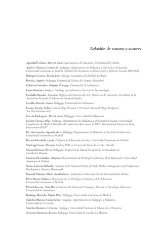 Relación de autoras y autores
Aguaded Gómez, María Cinta. Departamento de Educación. Universidad de Huelva.
Andrés Viloria, Carmen de. Pedagoga. Departamento de Didáctica y Teoría de la Educación.
Universidad Autónoma de Madrid. Miembro del Seminario de Intervención y Políticas Sociales (SIPOSO).
Blázquez García, María Jesús. Bióloga. Catedrática de Biología-Geología.
Bosisio, Agnese. Pedagoga. Universidad Técnica de Cotopaxi (Ecuador).
Cabezas González, Marcos. Pedagogo. Universidad de Salamanca.
Cano Giménez, Evelyn. Psicóloga especializada en Servicio de Neonatología.
Carballo Basadre, Carmen. Profesora de Historia del Arte. Ministerio de Educación. Presidenta de la
Asociación Nacional de Educación Prenatal-España.
Casillas Martín, Sonia. Pedagoga. Universidad de Salamanca.
Estany Estany, Lídia. Comunicóloga Prenatal y Perinatal. Autora del blog divulgativo
“La Vida Intrauterina”.
García Rodríguez, María Luisa. Pedagoga. Universidad de Salamanca.
Gútiez Cuevas, Pilar. Pedagoga. Departamento de Didáctica y Organización Escolar. Universidad
Complutense de Madrid. Miembro del comité científico asesor de ISEI - International Society on Early
Intervention (ISEI)”
Herrán Gascón, Agustín de la. Pedagogo. Departamento de Didáctica y Teoría de la Educación.
Universidad Autónoma de Madrid.
Hervás Hermida, Lucía. Profesora de Educación Artística. Universidad Autónoma de Madrid.
Madruga Luzes, Eleanor. Médica, PhD. en Ciencia del Inicio de la Vida. (Brasil).
Moratalla Isasi, Silvia. Pedagoga e Inspectora de Educación. Junta de Comunidades de
Castilla-La Mancha.
Moreno Hernández, Amparo. Departamento de Psicología Evolutiva y de la Educación. Universidad
Autónoma de Madrid.
Nanu, Lavinia Mihaela. Directora de la National School of Public Health, Management and Professional
Development, Bucarest (Rumania).
Pascual Polonio, María Auxiliadora. Graduada en Educación Social. Universidad de Huelva.
Pérez Bravo, Dolores. Departamento de Psicología Evolutiva y de la Educación.
Universidad Autónoma de Madrid.
Pinto Llorente, Ana María. Maestra de Educación Primaria y Doctora en Tecnología Educativa.
Universidad de Salamanca.
Rodrigo Moriche, María Pilar. Pedagoga. Universidad Autónoma de Madrid.
Sánchez Blanco, Concepción. Pedagoga. Departamento de Pedagogía y Didáctica.
Universidad de A Coruña.
Sánchez Romero, Cristina. Pedagoga. Universidad Nacional de Educación a Distancia.
Serrano Manzano, Bianca. Pedagoga. Universidad de Castilla-La Mancha.
 