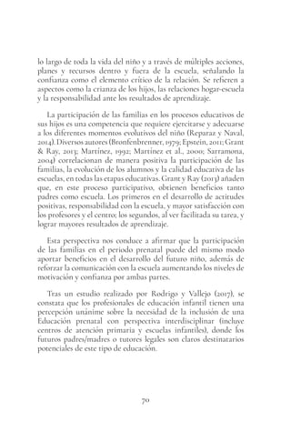 70
lo largo de toda la vida del niño y a través de múltiples acciones,
planes y recursos dentro y fuera de la escuela, señalando la
confianza como el elemento crítico de la relación. Se refieren a
aspectos como la crianza de los hijos, las relaciones hogar-escuela
y la responsabilidad ante los resultados de aprendizaje.
La participación de las familias en los procesos educativos de
sus hijos es una competencia que requiere ejercitarse y adecuarse
a los diferentes momentos evolutivos del niño (Reparaz y Naval,
2014).Diversosautores(Bronfenbrenner,1979;Epstein,2011;Grant
& Ray, 2013; Martínez, 1992; Martínez et al., 2000; Sarramona,
2004) correlacionan de manera positiva la participación de las
familias, la evolución de los alumnos y la calidad educativa de las
escuelas, en todas las etapas educativas. Grant y Ray (2013) añaden
que, en este proceso participativo, obtienen beneficios tanto
padres como escuela. Los primeros en el desarrollo de actitudes
positivas, responsabilidad con la escuela, y mayor satisfacción con
los profesores y el centro; los segundos, al ver facilitada su tarea, y
lograr mayores resultados de aprendizaje.
Esta perspectiva nos conduce a afirmar que la participación
de las familias en el periodo prenatal puede del mismo modo
aportar beneficios en el desarrollo del futuro niño, además de
reforzar la comunicación con la escuela aumentando los niveles de
motivación y confianza por ambas partes.
Tras un estudio realizado por Rodrigo y Vallejo (2017), se
constata que los profesionales de educación infantil tienen una
percepción unánime sobre la necesidad de la inclusión de una
Educación prenatal con perspectiva interdisciplinar (incluye
centros de atención primaria y escuelas infantiles), donde los
futuros padres/madres o tutores legales son claros destinatarios
potenciales de este tipo de educación.
 