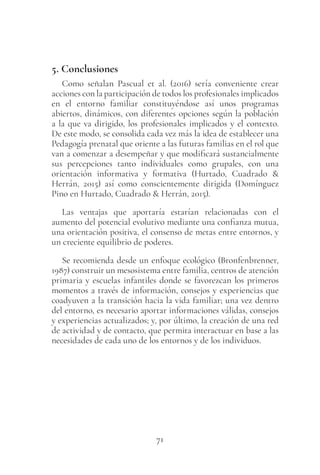 71
5. Conclusiones
Como señalan Pascual et al. (2016) sería conveniente crear
acciones con la participación de todos los profesionales implicados
en el entorno familiar constituyéndose así unos programas
abiertos, dinámicos, con diferentes opciones según la población
a la que va dirigido, los profesionales implicados y el contexto.
De este modo, se consolida cada vez más la idea de establecer una
Pedagogía prenatal que oriente a las futuras familias en el rol que
van a comenzar a desempeñar y que modificará sustancialmente
sus percepciones tanto individuales como grupales, con una
orientación informativa y formativa (Hurtado, Cuadrado &
Herrán, 2015) así como conscientemente dirigida (Domínguez
Pino en Hurtado, Cuadrado & Herrán, 2015).
Las ventajas que aportaría estarían relacionadas con el
aumento del potencial evolutivo mediante una confianza mutua,
una orientación positiva, el consenso de metas entre entornos, y
un creciente equilibrio de poderes.
Se recomienda desde un enfoque ecológico (Bronfenbrenner,
1987) construir un mesosistema entre familia, centros de atención
primaria y escuelas infantiles donde se favorezcan los primeros
momentos a través de información, consejos y experiencias que
coadyuven a la transición hacia la vida familiar; una vez dentro
del entorno, es necesario aportar informaciones válidas, consejos
y experiencias actualizados; y, por último, la creación de una red
de actividad y de contacto, que permita interactuar en base a las
necesidades de cada uno de los entornos y de los individuos.
 