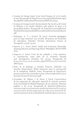 73
• Consejo de Europa (1961). Carta Social Europea, de 18 de octubre
de 1961. Recuperado de http://www.acnur.org/t3/fileadmin/scripts/
doc.php?file=t3/fileadmin/Documentos/BDL/2002/1934
• Consejo de Europa (2006). Recomendación Rec (2006) 19 del Comité
de Ministros a los Estados Miembros sobre políticas de apoyo a la
parentalidad positiva. Recuperado de https://www.msssi.gob.es/ssi/
familiasInfancia/parentalidadPos2012/docs/informe Recomendacion.
pdf
• Echenique, A. T. y Fermín, M. (2011). Atención pedagógica
para la etapa maternal: una revisión del proceso de formación
de educadores infantiles. [Versión electrónica]. Revista de
Investigación, 35 (72), 143-165.
• Epstein, J. L. (2011). School, Family and Community Partnership.
Preparing Educators and Improving Schools. Philadelphia. WESTVIEW
Press.
• Ezquerra, S. (2012). Crisis de los cuidados y crisis sistémica:
la reproducción como pilar de la economía llamada
real. Investigaciones feministas (2), 175-194. Recuperado de
https://revistas.ucm.es/index.php/INFE/article/viewFile/
38610/37335
• Feito, R. & Rodrigo, J. (coord.). Proyecto Atlántida. Las
Escuelas Democráticas. Redes educativas para la construcción
de la ciudadanía. Madrid: Autor. Recuperado de http://www.
proyectoatlantida.eu/wordpress/wp-content/uploads/2015/01/
Escuelas-Democr%C3%A1ticas.pdf
• Fernández, M., Muñoz, I. & Torres, J. (2014). Características
de los programas de educación maternal de atención primaria
de la Comunidad de Madrid (España) y de sus asistentes. Matronas
profesión 15 (1), 20-26. Recuperado de http://www.federacion-
matronas.org/revista/matronas-profesion/sumarios/i/17104/173/
caracteristicas-de-los-programas-de-educacion-maternal-de-
atencion-primaria-de-la-comunidad-de-madrid-espana-y-de-sus-as
 