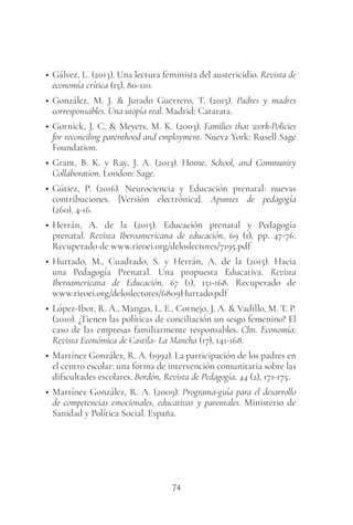 74
• Gálvez, L. (2013). Una lectura feminista del austericidio. Revista de
economía crítica (15), 80-110.
• González, M. J. & Jurado Guerrero, T. (2015). Padres y madres
corresponsables. Una utopía real. Madrid: Catarata.
• Gornick, J. C. & Meyers, M. K. (2003). Families that work-Policies
for reconciling parenthood and employment. Nueva York: Rusell Sage
Foundation.
• Grant, B. K. y Ray, J. A. (2013). Home, School, and Community
Collaboration. London: Sage.
• Gútiez, P. (2016). Neurociencia y Educación prenatal: nuevas
contribuciones. [Versión electrónica]. Apuntes de pedagogía
(260), 4-16.
• Herrán, A. de la (2015). Educación prenatal y Pedagogía
prenatal. Revista Iberoamericana de educación, 69 (1), pp. 47-76.
Recuperado de www.rieoei.org/deloslectores/7195.pdf
• Hurtado, M., Cuadrado, S. y Herrán, A. de la (2015). Hacia
una Pedagogía Prenatal. Una propuesta Educativa. Revista
Iberoamericana de Educación, 67 (1), 151-168. Recuperado de
www.rieoei.org/deloslectores/6809Hurtado.pdf
• López-Ibor, R. A., Mangas, L. E., Cornejo, J. A. & Vadillo, M. T. P.
(2010). ¿Tienen las políticas de conciliación un sesgo femenino? El
caso de las empresas familiarmente responsables. Clm. Economía:
Revista Económica de Castila- La Mancha (17), 141-168.
• Martínez González, R. A. (1992). La participación de los padres en
el centro escolar: una forma de intervención comunitaria sobre las
dificultades escolares. Bordón, Revista de Pedagogía, 44 (2), 171-175.
• Martínez González, R. A. (2009). Programa-guía para el desarrollo
de competencias emocionales, educativas y parentales. Ministerio de
Sanidad y Política Social. España.
 