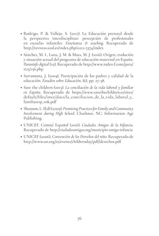 76
• Rodrigo, P. & Vallejo, S. (2017). La Educación prenatal desde
la perspectiva interdisciplinar: percepción de profesionales
en escuelas infantiles. Enseñanza & teaching. Recuperado de
http://revistas.usal.es/index.php/0212-5374/index
• Sánchez, M. I., Luna, J. M. & Mata, M. J. (2016). Origen, evolución
y situación actual del programa de educación maternal en España.
Paraninfo digital (25). Recuperado de http://www.index-f.com/para/
n25/156.php
• Sarramona, J. (2004). Participación de los padres y calidad de la
educación. Estudios sobre Educación, (6), pp. 27-38.
• Save the children (2013). La conciliación de la vida laboral y familiar
en España. Recuperado de https://www.savethechildren.es/sites/
default/files/imce/docs/la_conciliacion_de_la_vida_laboral_y_
familiaresp_vok.pdf
• Shumow,L.(Ed)(2009).PromisingPracticesforFamilyandCommunity
Involvement during High School. Charlotee, NC: Information Age
Publishing.
• UNICEF. Comité Español (2016). Ciudades Amigas de la Infancia.
Recuperado de http://ciudadesamigas.org/municipio-amigo-infancia
• UNICEF (2006). Convención de los Derechos del niño. Recuperado de
http://www.un.org/es/events/childrenday/pdf/derechos.pdf
 