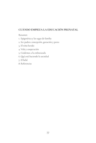 77
CUÁNDO EMPIEZA LA EDUCACIÓN PRENATAL
Resumen
1. Epigenética y las sagas de familia
2. Ser padres: concepción, gestación y parto
3. El niño herido
4. Vida y cooperación
5. Cuidemos a la embarazada
6. Qué está haciendo la sociedad
7. El bebé
8. Referencias
 