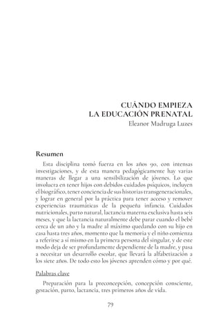 79
CUÁNDO EMPIEZA
LA EDUCACIÓN PRENATAL
Eleanor Madruga Luzes
Resumen
Esta disciplina tomó fuerza en los años 90, con intensas
investigaciones, y de esta manera pedagógicamente hay varias
maneras de llegar a una sensibilización de jóvenes. Lo que
involucra en tener hijos con debidos cuidados psíquicos, incluyen
elbiográfico,tenerconcienciadesushistoriastransgeneracionales,
y lograr en general por la práctica para tener acceso y remover
experiencias traumáticas de la pequeña infancia. Cuidados
nutricionales, parto natural, lactancia materna exclusiva hasta seis
meses, y que la lactancia naturalmente debe parar cuando el bebé
cerca de un año y la madre al máximo quedando con su hijo en
casa hasta tres años, momento que la memoria y el niño comienza
a referirse a sí mismo en la primera persona del singular, y de este
modo deja de ser profundamente dependiente de la madre, y pasa
a necesitar un desarrollo escolar, que llevará la alfabetización a
los siete años. De todo esto los jóvenes aprenden cómo y por qué.
Palabras clave
Preparación para la preconcepción, concepción consciente,
gestación, parto, lactancia, tres primeros años de vida.
 
