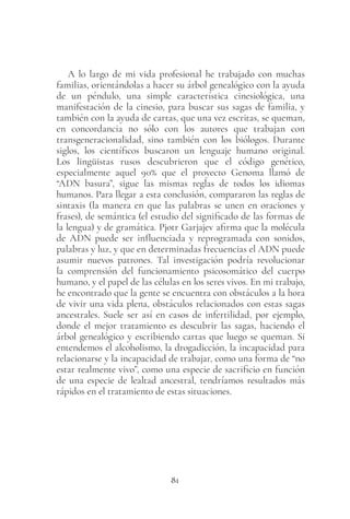 81
A lo largo de mi vida profesional he trabajado con muchas
familias, orientándolas a hacer su árbol genealógico con la ayuda
de un péndulo, una simple característica cinesiológica, una
manifestación de la cinesio, para buscar sus sagas de familia, y
también con la ayuda de cartas, que una vez escritas, se queman,
en concordancia no sólo con los autores que trabajan con
transgeneracionalidad, sino también con los biólogos. Durante
siglos, los científicos buscaron un lenguaje humano original.
Los lingüistas rusos descubrieron que el código genético,
especialmente aquel 90% que el proyecto Genoma llamó de
“ADN basura”, sigue las mismas reglas de todos los idiomas
humanos. Para llegar a esta conclusión, compararon las reglas de
sintaxis (la manera en que las palabras se unen en oraciones y
frases), de semántica (el estudio del significado de las formas de
la lengua) y de gramática. Pjotr Garjajev afirma que la molécula
de ADN puede ser influenciada y reprogramada con sonidos,
palabras y luz, y que en determinadas frecuencias el ADN puede
asumir nuevos patrones. Tal investigación podría revolucionar
la comprensión del funcionamiento psicosomático del cuerpo
humano, y el papel de las células en los seres vivos. En mi trabajo,
he encontrado que la gente se encuentra con obstáculos a la hora
de vivir una vida plena, obstáculos relacionados con estas sagas
ancestrales. Suele ser así en casos de infertilidad, por ejemplo,
donde el mejor tratamiento es descubrir las sagas, haciendo el
árbol genealógico y escribiendo cartas que luego se queman. Si
entendemos el alcoholismo, la drogadicción, la incapacidad para
relacionarse y la incapacidad de trabajar, como una forma de “no
estar realmente vivo”, como una especie de sacrificio en función
de una especie de lealtad ancestral, tendríamos resultados más
rápidos en el tratamiento de estas situaciones.
 