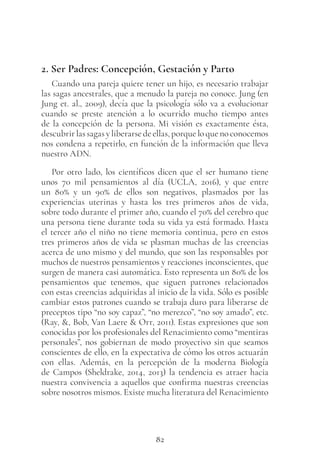 82
2. Ser Padres: Concepción, Gestación y Parto
Cuando una pareja quiere tener un hijo, es necesario trabajar
las sagas ancestrales, que a menudo la pareja no conoce. Jung (en
Jung et. al., 2009), decía que la psicología sólo va a evolucionar
cuando se preste atención a lo ocurrido mucho tiempo antes
de la concepción de la persona. Mi visión es exactamente ésta,
descubrir las sagas y liberarse de ellas, porque lo que no conocemos
nos condena a repetirlo, en función de la información que lleva
nuestro ADN.
Por otro lado, los científicos dicen que el ser humano tiene
unos 70 mil pensamientos al día (UCLA, 2016), y que entre
un 80% y un 90% de ellos son negativos, plasmados por las
experiencias uterinas y hasta los tres primeros años de vida,
sobre todo durante el primer año, cuando el 70% del cerebro que
una persona tiene durante toda su vida ya está formado. Hasta
el tercer año el niño no tiene memoria continua, pero en estos
tres primeros años de vida se plasman muchas de las creencias
acerca de uno mismo y del mundo, que son las responsables por
muchos de nuestros pensamientos y reacciones inconscientes, que
surgen de manera casi automática. Esto representa un 80% de los
pensamientos que tenemos, que siguen patrones relacionados
con estas creencias adquiridas al inicio de la vida. Sólo es posible
cambiar estos patrones cuando se trabaja duro para liberarse de
preceptos tipo “no soy capaz”, “no merezco”, “no soy amado”, etc.
(Ray, &, Bob, Van Laere & Orr, 2011). Estas expresiones que son
conocidas por los profesionales del Renacimiento como “mentiras
personales”, nos gobiernan de modo proyectivo sin que seamos
conscientes de ello, en la expectativa de cómo los otros actuarán
con ellas. Además, en la percepción de la moderna Biología
de Campos (Sheldrake, 2014, 2013) la tendencia es atraer hacia
nuestra convivencia a aquellos que confirma nuestras creencias
sobre nosotros mismos. Existe mucha literatura del Renacimiento
 