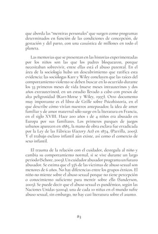 83
que aborda las “mentiras personales” que surgen como programas
determinados en función de las condiciones de concepción, de
gestación y del parto, con una casuística de millones en todo el
planeta.
Las memorias que se presentan en las historias experimentadas
por los niños son las que los padres bloquearon, porque
necesitaban sobrevivir, entre ellas está el abuso parental. En el
área de la sociología hubo un descubrimiento que ratifica esta
evidencia: las sociólogas Karr y Wiley concluyen que las raíces del
comportamiento violento se deben buscar en lo ocurrido durante
los 33 primeros meses de vida (nueve meses intrauterinos y dos
años extrauterinos), en un estudio llevado a cabo con presos de
alta peligrosidad (Karr-Morse y Wiley, 1997). Otro documento
muy importante es el libro de Grille sobre Psicohistoria, en el
que describe cómo vivían nuestros antepasados: la idea de amor
familiar y de amor maternal sólo surge en la literatura en Francia,
en el siglo XVIII. Hace 200 años 1 de 4 niños era abusado en
Europa por sus familiares. Los primeros parques de juegos
urbanos aparecen en 1885, la mano de obra esclava fue erradicada
por la Ley de las Fábricas (Factory Act) en 1874, (Parrilla, 2005).
Y el trabajo esclavo infantil aún existe, así como el comercio de
sexo infantil.
El trauma de la relación con el cuidador, desregula al niño y
cambia su comportamiento normal, si se vive durante un largo
periodo(Schore,2003).Uncuidadorabusadorprogramaunfuturo
abusador. Se estima que el 33% de las víctimas de abuso sexual son
menores de 6 años. No hay diferencias entre los grupos étnicos. El
niño no miente sobre el abuso sexual porque no tiene percepción
o conocimiento suficiente para mentir sobre ello (Sanderson,
2005). Se puede decir que el abuso sexual es pandémico, según las
Naciones Unidas 92004), una de cada 10 niñas en el mundo sufre
abuso sexual, sin embargo, no hay casi literatura sobre el asunto.
 