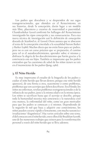 84
Los padres que descubren y se desprenden de sus sagas
transgeneracionales, que ahonden en el Renacimiento, en
sus historias, desde la concepción, darán lugar a un modelo
más libre, placentero y creativo de maternidad o paternidad.
Chandrashekar (2010) confirmó los hallazgos del Renacimiento
investigando los tipos concepción y sus consecuencias. Para esta
nueva técnica de investigación usó la definición de concepción
deseada de Stanford et. al. (2000). Otros autores que se abocaron
al tema de la concepción vinculada a la sexualidad fueron Barker
y Barker (1986). Muchos dicen que no están listos para ser padres,
pero no es con un curso práctico que se prepararán, el camino
para tal es el autodescubrimiento, aprender sobre sí mismos y
disfrutar la alegría de los descubrimientos que harán gracias a la
convivencia con sus hijos. También es importante que los padres
entiendan que las cuestiones de salud de los niños tienen su raíz
en el inconsciente de los padres (Jung, 1981).
3. El Niño Herido
Es muy importante el estudio de la biografía de los padres y
cuidar al niño herido que llevan dentro, porque este niño herido
aparecerá, de una forma u otra, suavemente o como problemas,
problemas que son acertijos que deben descifrarse. En el fondo, los
niños no enferman, revelan problemas transgeneracionales o de la
infancia de sus padres, justo a la misma edad o en la misma época.
Los niños se sacrifican hasta que el acertijo se descifre, porque
toda la humanidad necesita más conciencia y la naturaleza creó
esta manera, la enfermedad del niño, como un gran motivador
para que los padres se conozcan a sí mismos. Dependiendo de
la negación (o no) que haya a adquirir este conocimiento, los
niños pueden curarse rápido o lentamente, con mucha sustancia e
irradiaciones “diagnósticas”. Hay varios artículos sobre este tema,
eldelcontactoconelniñoherido,entreelloseldeBradshaw(2008),
uno de los numerosos trabajos que existen para la transformación
personal a través del niño herido que se lleva adentro.
 