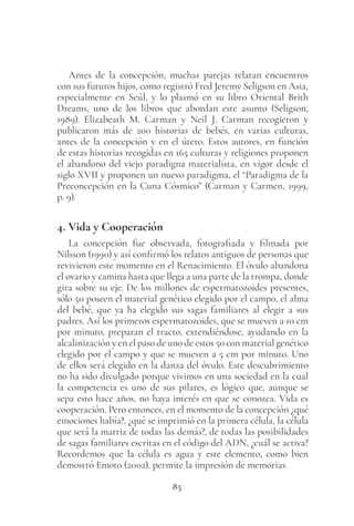 85
Antes de la concepción, muchas parejas relatan encuentros
con sus futuros hijos, como registró Fred Jeremy Seligson en Asia,
especialmente en Seúl, y lo plasmó en su libro Oriental Brith
Dreams, uno de los libros que abordan este asunto (Seligson,
1989). Elizabeath M. Carman y Neil J. Carman recogieron y
publicaron más de 200 historias de bebés, en varias culturas,
antes de la concepción y en el útero. Estos autores, en función
de estas historias recogidas en 165 culturas y religiones proponen
el abandono del viejo paradigna materialista, en vigor desde el
siglo XVII y proponen un nuevo paradigma, el “Paradigma de la
Preconcepción en la Cuna Cósmico” (Carman y Carmen, 1999,
p. 9).
4. Vida y Cooperación
La concepción fue observada, fotografiada y filmada por
Nilsson (1990) y así confirmó los relatos antiguos de personas que
revivieron este momento en el Renacimiento. El óvulo abandona
el ovario y camina hasta que llega a una parte de la trompa, donde
gira sobre su eje. De los millones de espermatozoides presentes,
sólo 50 poseen el material genético elegido por el campo, el alma
del bebé, que ya ha elegido sus sagas familiares al elegir a sus
padres. Así los primeros espermatozoides, que se mueven a 10 cm
por minuto, preparan el tracto, extendiéndose, ayudando en la
alcalinización y en el paso de uno de estos 50 con material genético
elegido por el campo y que se mueven a 5 cm por minuto. Uno
de ellos será elegido en la danza del óvulo. Este descubrimiento
no ha sido divulgado porque vivimos en una sociedad en la cual
la competencia es uno de sus pilares, es lógico que, aunque se
sepa esto hace años, no haya interés en que se conozca. Vida es
cooperación. Pero entonces, en el momento de la concepción ¿qué
emociones había?, ¿qué se imprimió en la primera célula, la célula
que será la matriz de todas las demás?, de todas las posibilidades
de sagas familiares escritas en el código del ADN, ¿cuál se activa?
Recordemos que la célula es agua y este elemento, como bien
demostró Emoto (2002), permite la impresión de memorias.
 