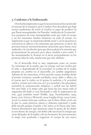 86
5. Cuidemos a la Embarazada
Otrohechoimportanteesquelaneurociencianohaencontrado
el sustrato de la memoria, pero Candace Pert descubrió que bajo
ciertas condiciones de estrés el cerebro es capaz de producir lo
que llamó neuropéptidos, las llamadas “moléculas de la emoción”.
Los receptores de estos neuropéptidos están por todo el cuerpo
y así las emociones fundan memorias en todo el cuerpo. Lo
importante es que “se mantienen donde están” y así las personas se
convierten en adictas a las emociones que provocan, es decir, las
personas buscan inconscientemente situaciones para lanzar estas
moléculas a la circulación ´para que desencadenen la emoción que
primariamente las provocó, pero ahora añadida a otra razón. Y
los neuropéptidos se forman en el útero principalmente en los
primeros años de vida, mucho más que más adelante.
En el desarrollo fetal es muy importante tener en cuenta
las emociones de la madre, que en tiempo real son vividas por
el niño, y dependiendo de la severidad, el cerebro de la madre
propone un cambio en el desarrollo, un cambio epigenético.
Además de las emociones, el feto percibe cuatro sentidos desde
el primer trimestre: sentido vestibular, tacto, dolor y olfato, en
el cuarto mes la visión, en el quinto la audición y la actividad
onírica. ¿Cómo será visto este ser? ¿La sociedad y los educadores
estimulan la comunicación telepática y verbal con los bebés?
Por otro lado: si la mujer sabe que hasta los tres meses todo el
organismo del bebé se está formando y sabe la importancia de
esto, ¿qué cuidados toma? (Noble, 1993, Natanhanielsz, 1999,
Janus, 2001, Vernry y Wentrub, 2004; Langley-Evans, 2004; Luzes,
2007). La madre tiene que cuidarse, con la dieta, (Paul, 2011), con
lo que ve, como pinturas, música y alimento espiritual, y nadie
debe tocarla porque el padre y los niños ya lo hacen muy bien.
Existen documentos que muestran cómo la punta de los dedos
es una fuente de energía y los bebés sólo necesitan la energía que
viene del padre, de la madre y de sus hermanos. En este momento,
la mujer está ayudando a organizar el cuerpo de una nueva
 