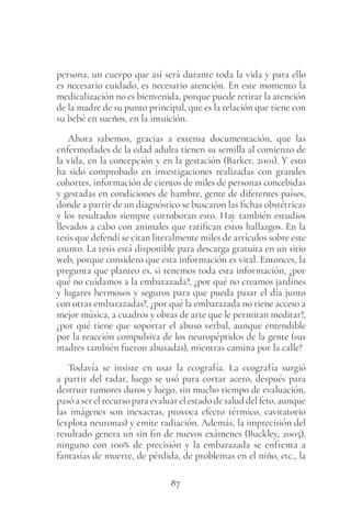 87
persona, un cuerpo que así será durante toda la vida y para ello
es necesario cuidado, es necesario atención. En este momento la
medicalización no es bienvenida, porque puede retirar la atención
de la madre de su punto principal, que es la relación que tiene con
su bebé en sueños, en la intuición.
Ahora sabemos, gracias a extensa documentación, que las
enfermedades de la edad adulta tienen su semilla al comienzo de
la vida, en la concepción y en la gestación (Barker, 2001). Y esto
ha sido comprobado en investigaciones realizadas con grandes
cohortes, información de cientos de miles de personas concebidas
y gestadas en condiciones de hambre, gente de diferentes países,
donde a partir de un diagnóstico se buscaron las fichas obstétricas
y los resultados siempre corroboran esto. Hay también estudios
llevados a cabo con animales que ratifican estos hallazgos. En la
tesis que defendí se citan literalmente miles de artículos sobre este
asunto. La tesis está disponible para descarga gratuita en un sitio
web, porque considero que esta información es vital. Entonces, la
pregunta que planteo es, si tenemos toda esta información, ¿por
qué no cuidamos a la embarazada?, ¿por qué no creamos jardines
y lugares hermosos y seguros para que pueda pasar el día junto
con otras embarazadas?, ¿por qué la embarazada no tiene acceso a
mejor música, a cuadros y obras de arte que le permitan meditar?,
¿por qué tiene que soportar el abuso verbal, aunque entendible
por la reacción compulsiva de los neuropéptidos de la gente (sus
madres también fueron abusadas), mientras camina por la calle?
Todavía se insiste en usar la ecografía. La ecografía surgió
a partir del radar, luego se usó para cortar acero, después para
destruir tumores duros y luego, sin mucho tiempo de evaluación,
pasó a ser el recurso para evaluar el estado de salud del feto, aunque
las imágenes son inexactas, provoca efecto térmico, cavitatorio
(explota neuronas) y emite radiación. Además, la imprecisión del
resultado genera un sin fin de nuevos exámenes (Buckley, 2005),
ninguno con 100% de precisión y la embarazada se enfrenta a
fantasías de muerte, de pérdida, de problemas en el niño, etc., la
 