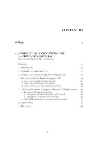9
CONTENIDO
Prólogo 19
1. OPORTUNIDAD Y CONTINUIDAD DE
LA EDUCACIÓN PRENATAL
Carmen Andrés Viloria y Pilar Gutiez Cuevas
Resumen 25
1. Introducción 26
2. Educación prenatal: concepto 27
3. Objetivos que determinan la educación prenatal 30
4. Bases y beneficios de la educación prenatal 30
4.1. Aportaciones desde las neurociencias 28
4.2. Aportaciones del ámbito biomédico 33
4.3. Aportaciones de la psicología del desarrollo 35
5. La formación en educación prenatal como medida preventiva 39
5.1. Programas de educación prenatal 40
5.1.1.Programas de educación maternal-paternal 41
5.1.2.Programas de estimulación prenatal 43
5.2. Soltando hilo a la cometa de la educación prenatal 45
6. Conclusiones 47
7. Referencias 48
 