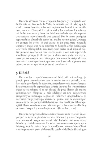 91
Durante décadas como terapeuta Jungiana y trabajando con
la Ciencia del Inicio de la Vida, he notado que el bebé, que la
madre tanto deseaba, sufre una separación brutal si se impide
este contacto. Como el feto tiene todos los sentidos, los mismos
del bebé, entonces ¿cómo un bebé entendería que de repente
desaparezca todo el mundo que conoce? Por lo tanto, cualquier
separación es absorbida como “mi madre no me quiere”, porque
no existen los otros, lo que existe es un encuentro esperado
durante 9 meses que no se concreta en función de las rutinas que
determina el hospital. El resultado es un cráter en el alma, al cual
las personas reaccionan con ira constante o con una especie de
servilismo, porque lo último que se desea en la vida es revivir el
dolor provocado por este cráter, por esta ausencia. Así podremos
entender las compulsiones, que son una forma de soportar este
cráter, un cráter que siempre estará donde está.
7. El Bebé
Durante los tres próximos meses el bebé utilizará un lenguaje
propio para comunicación con la madre, en este período, si no
hay nada que desvíe la atención, aprendemos una nueva lengua.
Esta comunicación especial que ocurre durante los tres primeros
meses se transformará en un futuro de poco llanto, de mucha
comunicación cómplice y más adelante en una adolescencia
amigable y cariñosa, que después se traduce en independencia. Es
necesario comprender que durante el primer año de vida ningún
animal tiene tan poca posibilidad de ser independiente (Montagu,
1986). Hasta los seis meses se debe compartir la cama con el bebé y
es necesario que haya mucha presencia (Brazelton, 2010).
Durante este período la lactancia representa una relación única,
porque la leche se produce a cada momento y está compuesta
exactamente de lo que necesita el bebé. La leche materna es viva,
la leche artificial es muerta. La leche materna está compuesta por
ácidos grasos de cadena larga (araquidónico, desconsahexanólico),
muy importantes para el desarrollo cerebral del bebé (Lanting et
 