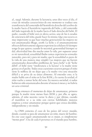 92
al., 1994). Además, durante la lactancia, unas diez veces al día, el
cruce de miradas característico de este momento se traduce una
transferencia del contenido del hemisferio derecho del cerebro de
la madre hacia el hemisferio izquierdo del bebe, y del contenido
del lado izquierdo de la madre hacia el lado derecho del bebé. El
padre, cuando el bebé está en alerta activo, uno de los 6 estados
de conciencia del niño, puede hacer lo mismo. Que esto ocurra es
muy importante ya que hace muchas generaciones las mujeres no
son amamantadas (Rego, 2008). La leche y el amamantamiento
ofrecendefinitivamentealgunasexperienciascelulares:fe(siempre
tengo lo que quiero, cuando lo necesito), generosidad (siempre se
da), afectividad (me dio mucho amor la vida, por supuesto amar
es mi naturaleza), sexualidad (hubo tantas experiencias sensuales
naturales, para mí y para mi madre, que la sexualidad es parte de
la vida de una manera muy simple). Las mujeres que no fueron
amamantadas desarrollan problemas de “poca leche” o de “leche
débil”, el bebé tiene “intolerancia a la lactosa” o la madre tiene
grietas en el pecho. Todas estas cuestiones ocurren porque el niño
tiene la nobleza de no dejar que a la madre viva una situación
difícil y se priva de su único alimento. Al entender esto, si la
madre habla con el niño en la fase REM, y le cuenta la verdad, el
niño vuelve a tomar leche del seno. En nuestra sociedad, si todos
hubieran sido amamantados durante al menos 6 meses y no habría
un acto criminal.
Llega entonces el momento de dejar de amamantar, primero
porque la madre tiene menos fases REM y, por ello, se agota,
además, el niño necesita variar la dieta y por último, cuando
el mamífero ve a su niño con ciertas habilidades motoras
empieza a evitar amamantar porque quiere que crezca decidido,
independiente y sin miedo.
La OMS comenta el caso de los países del tercer mundo,
donde, cuando se para de amamantar un niño, muere de hambre.
En este caso seguir amamantando no es mejor, es simplemente
“menos peor”. Una de cada 8 personas en el mundo pasa hambre,
 