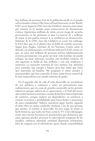 93
842 millones de personas (12% de la población total) en el mundo
sufren hambre crónica (The State of Food Insecurity in the World,
FAO, 2013). Según la ONG Save the Children, mueren cinco niños
por minuto en el mundo como consecuencia de desnutrición
crónica. Quinientos millones de niños corren riesgo de secuelas
permanentes en los próximos 15 años La muerte de 2 millones
de niños al año podría evitarse si se combatiera la desnutrición.
(Informe de la ONG Save the Children en 2012). Sin embargo,
la FAO dice que en el planeta hay el doble de comida necesaria.
Según Jean Ziegler, exrelator de las Naciones Unidas sobre el
derecho a la alimentación, en el último informe la FAO, insiste en
que, en 2004, 826 millones de personas sufrían subdesnutrición
extrema permanente: esta gente no tiene vida familiar, no puede
trabajar, no tiene relaciones sexuales, son inválidos crónicos. Al
año siguiente se habló de 842 millones y con una tendencia a
aumentar. La situación continúa de esta manera, hay alimento
para animales, hay energía y basura, pero hay niños que están
aún muriendo de hambre. Me pregunto si niños amados y
amamantados, que han conocido el amor como forma natural de
la vida mantendrían este estado enfermo de poder.
En el segundo año de vida el niño desarrolla un vocabulario
de 500 palabras y comienza a tener un pensamiento muy
rudimentario, que en casos de grandes catástrofes no les permite
sobrevivir porque todavía no es operacional, y al final del tercer
añotendrámemoriacontinua,cuandodehechoterminaelperíodo
de cachorro, aunque todavía sea dependiente, ya comienza a
ensayar creaciones y posibilidades para hacer frente a situaciones
de poca complejidad. Todavía necesitará jugar mucho, jugando
el niño vibra en ondas cerebrales similares a las de una persona
que medita, el cerebro se desarrolla. En esta etapa, lo mejor es
leerle historias, que nada esté listo, como la TV o los videojuegos,
existe una extensa literatura en neurociencia que demuestra que
estos aparatos pueden provocar la interrupción temprana de los
estudios, violencia, obesidad, ansiedad, depresión, aislamiento,
falta de empatía con el sufrimiento ajeno, miedo, insensibilidad
 