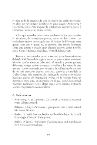94
y sobre todo la creencia de que los padres no están interesados
en ellos, no hay ningún beneficio en estos juegos (Armstrong y
Casement, 2001). Para mejorar la inteligencia cognitiva, social y
emocional, lo mejor es la interacción.
Y hay que recordar que existen muchos estudios que abordan
el abandono, la separación precoz, antes de los 3 años. Los
ciudadanos tienen que exigirle esto al Estado, la diferencia entre
quien tiene esto y quien no, es enorme. Hay mucha literatura
sobre este asunto y puedo citar algunos autores, como Bowlby,
2002; Klaus & Klaus, 2001; Klaus, Kennell, Klaus, 1995.
Tenemos que entender que el niño es el gran descubrimiento
del siglo XXI. No se debe repetir lo que las generaciones anteriores
hicieron con los niños, se debe mirar el mundo y pensar que será
diferente, porque vamos a empezar a cuidar a los niños de otra
manera, con otra escuela, con respeto a la alfabetización después
de los siete años, con escuelas creativas, como las del modelo de
Waldorf, pero más creativas aún, incluyendo mucha arte y valores
humanos dignos de inspiración. Nunca en la historia hubo un
momento como este, un momento en el que, como humanidad,
podemos realmente elegir, elegir seguir otro camino. Entonces,
seamos cooperativos, seamos felices.
8. Referencias
• Armstrong, A. & Casement, Ch. (2001). A cirança e a máquina.
Porto Alegre: Armed.
• Balaskas, J. (1993). Parto ativo – guia prático para o parto natural.
São Paulo: Ground.
• Barker, D. (1988). Mother, babies and health in later life (2ª ed.).
Edinburgh: Churchill Livingstone.
• Barker, D. (2001). Fetal origins of cardiovascular and lung diseases.
New York: Marcel Dekker.
 